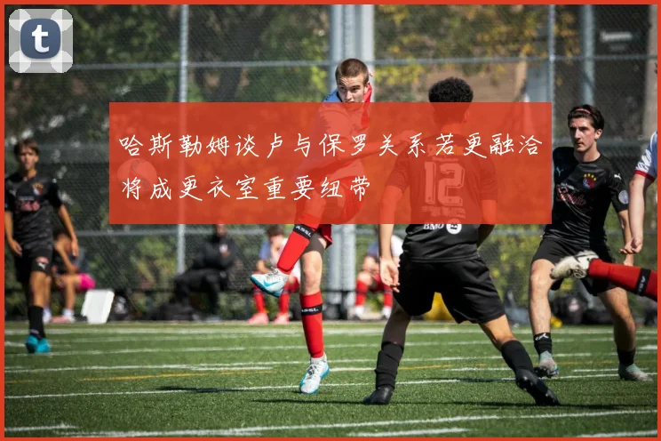 哈斯勒姆谈卢与保罗关系若更融洽将成更衣室重要纽带