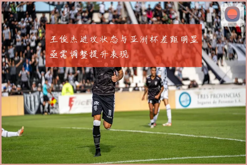 王俊杰进攻状态与亚洲杯差距明显亟需调整提升表现