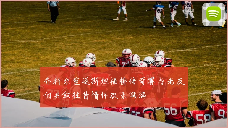 乔科尔重返斯坦福桥传奇赛与老友们共叙往昔情怀欢乐满满