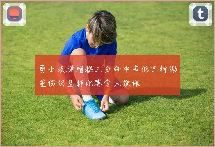 勇士表现糟糕三分命中率低巴特勒重伤仍坚持比赛令人敬佩