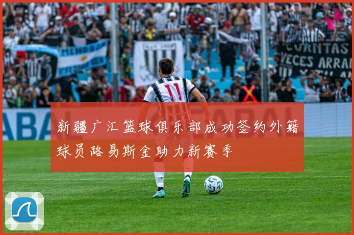 新疆广汇篮球俱乐部成功签约外籍球员路易斯金助力新赛季