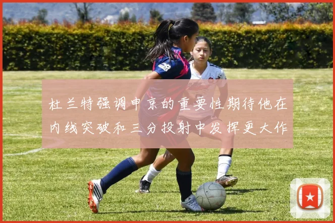 杜兰特强调申京的重要性期待他在内线突破和三分投射中发挥更大作用