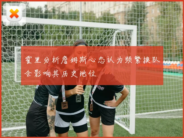 霍里分析詹姆斯心态认为频繁换队会影响其历史地位