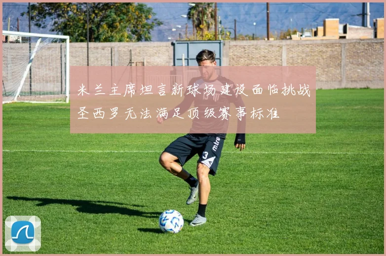 米兰主席坦言新球场建设面临挑战圣西罗无法满足顶级赛事标准