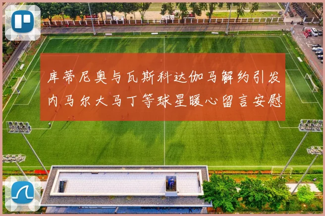 库蒂尼奥与瓦斯科达伽马解约引发内马尔大马丁等球星暖心留言安慰