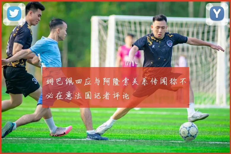 姆巴佩回应与阿隆索关系传闻称不必在意法国记者评论