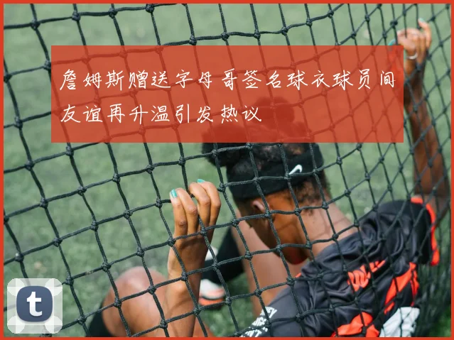 詹姆斯赠送字母哥签名球衣球员间友谊再升温引发热议