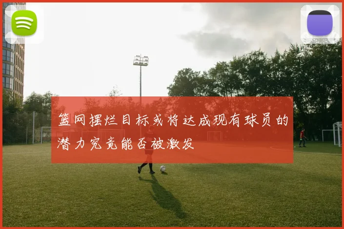 篮网摆烂目标或将达成现有球员的潜力究竟能否被激发