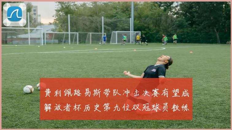 费利佩路易斯带队冲击决赛有望成解放者杯历史第九位双冠球员教练