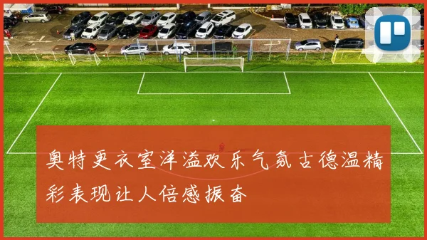 奥特更衣室洋溢欢乐气氛古德温精彩表现让人倍感振奋