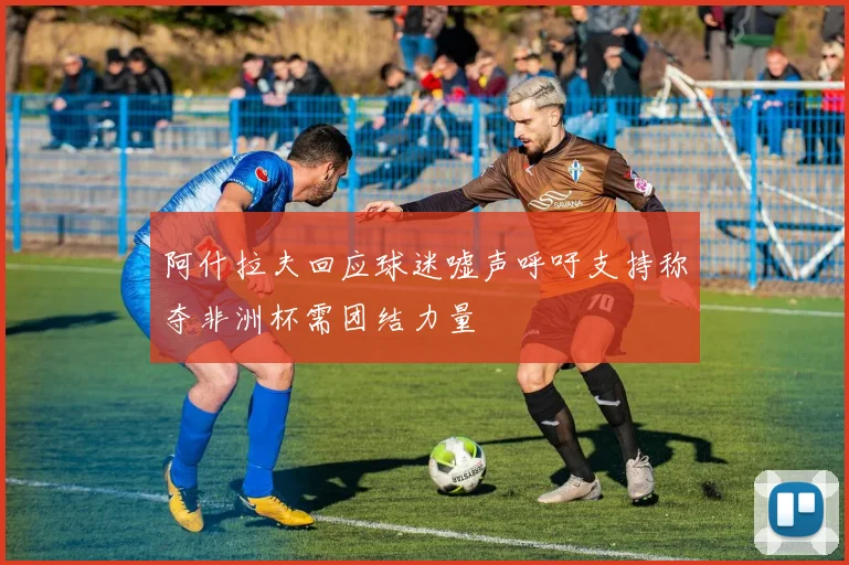 阿什拉夫回应球迷嘘声呼吁支持称夺非洲杯需团结力量