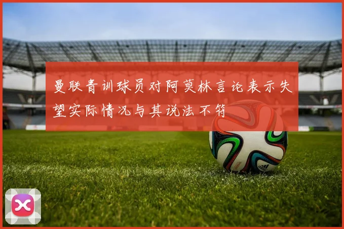 曼联青训球员对阿莫林言论表示失望实际情况与其说法不符