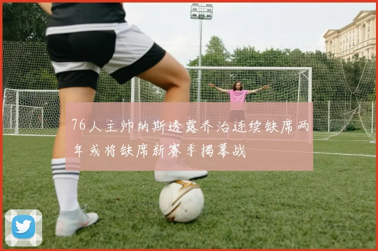 76人主帅纳斯透露乔治连续缺席两年或将缺席新赛季揭幕战