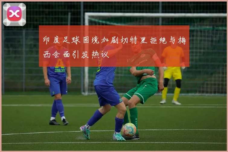 印度足球困境加剧切特里拒绝与梅西会面引发热议