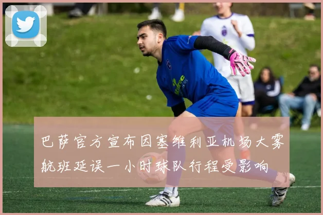 巴萨官方宣布因塞维利亚机场大雾航班延误一小时球队行程受影响