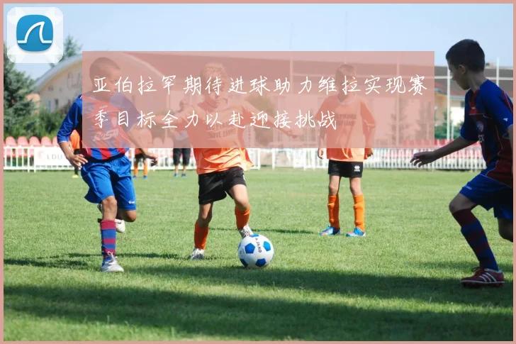亚伯拉罕期待进球助力维拉实现赛季目标全力以赴迎接挑战