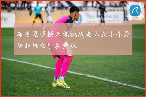 布劳恩遗憾未能挑战老队友小乔丹隔扣机会引发热议