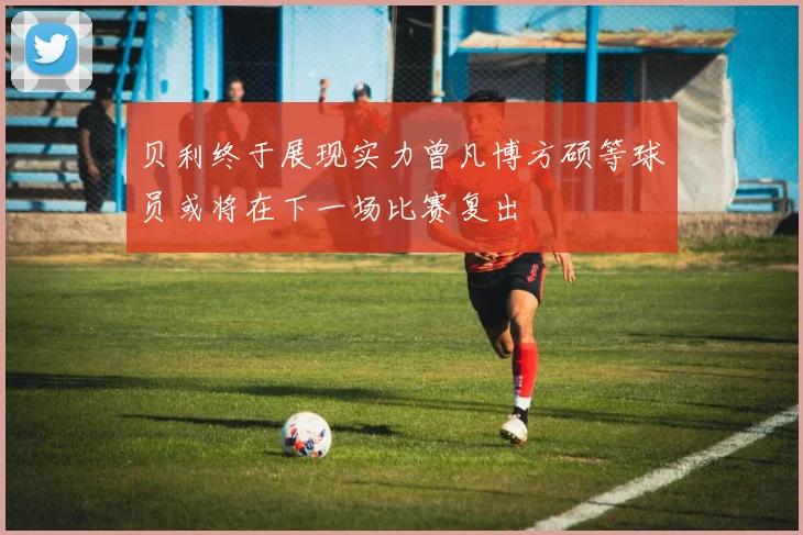 贝利终于展现实力曾凡博方硕等球员或将在下一场比赛复出