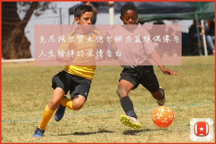 克尼佩尔赞米德尔顿为篮球偶像与人生榜样的深情告白