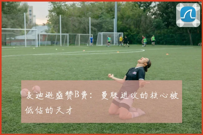 麦迪逊盛赞B费：曼联进攻的核心被低估的天才