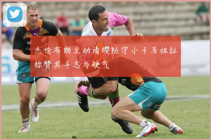 杰伦布朗主动请缨防守小卡马祖拉称赞其斗志与硬气