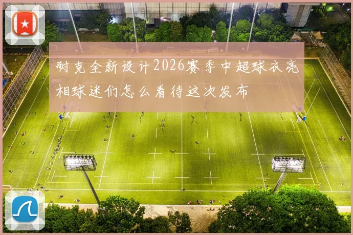 耐克全新设计2026赛季中超球衣亮相球迷们怎么看待这次发布