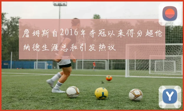 詹姆斯自2016年夺冠以来得分超伦纳德生涯总和引发热议