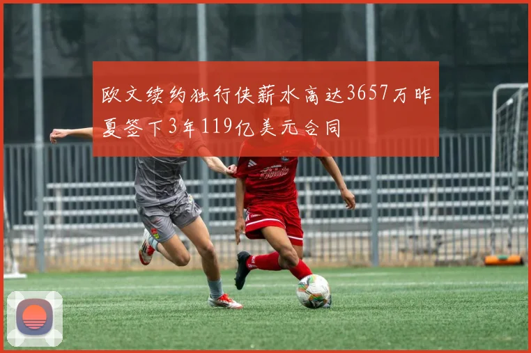 欧文续约独行侠薪水高达3657万昨夏签下3年119亿美元合同