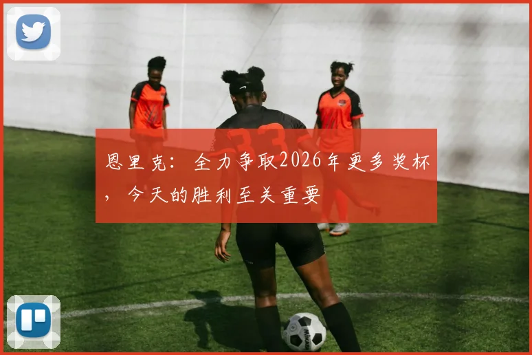 恩里克：全力争取2026年更多奖杯，今天的胜利至关重要