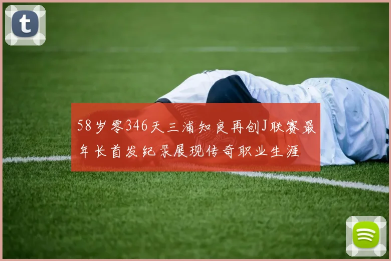 58岁零346天三浦知良再创J联赛最年长首发纪录展现传奇职业生涯