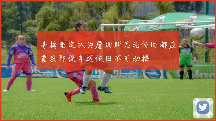 夸梅坚定认为詹姆斯无论何时都应首发即使年迈依旧不可动摇