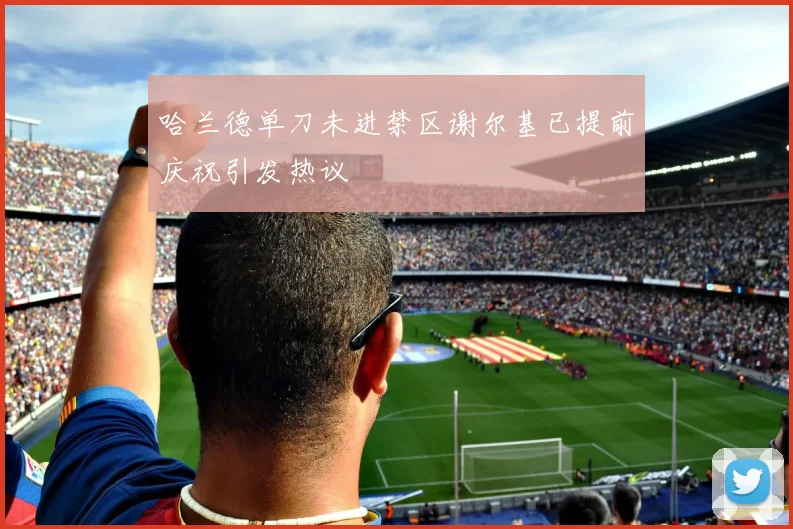 哈兰德单刀未进禁区谢尔基已提前庆祝引发热议