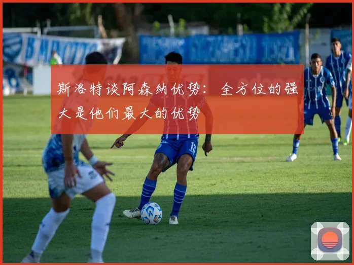 斯洛特谈阿森纳优势：全方位的强大是他们最大的优势