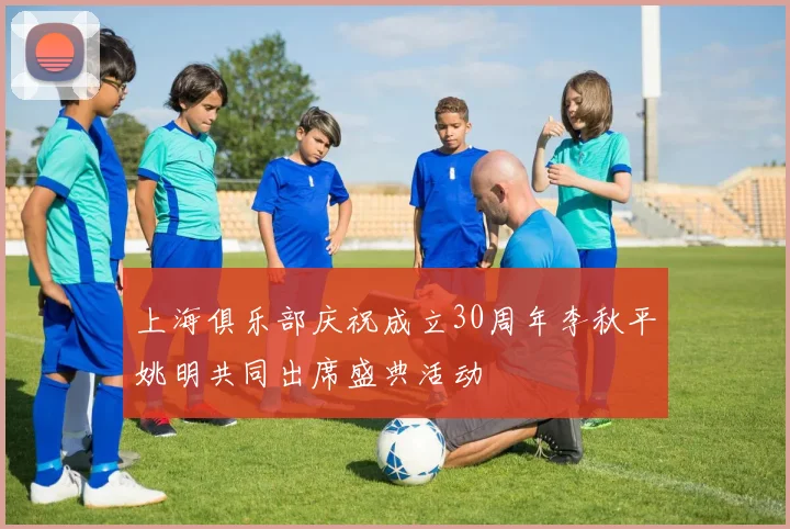 上海俱乐部庆祝成立30周年李秋平姚明共同出席盛典活动