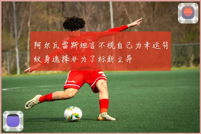 阿尔瓦雷斯坦言不视自己为幸运符纹身选择非为了标新立异
