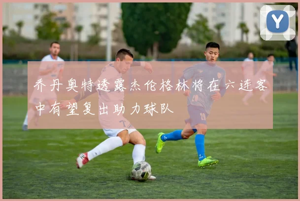 乔丹奥特透露杰伦格林将在六连客中有望复出助力球队