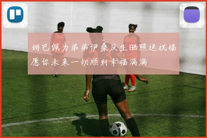 姆巴佩为弟弟伊桑庆生晒照送祝福愿你未来一切顺利幸福满满