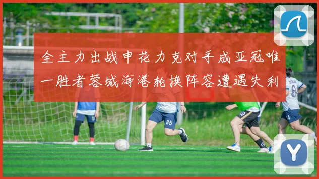 全主力出战申花力克对手成亚冠唯一胜者蓉城海港轮换阵容遭遇失利