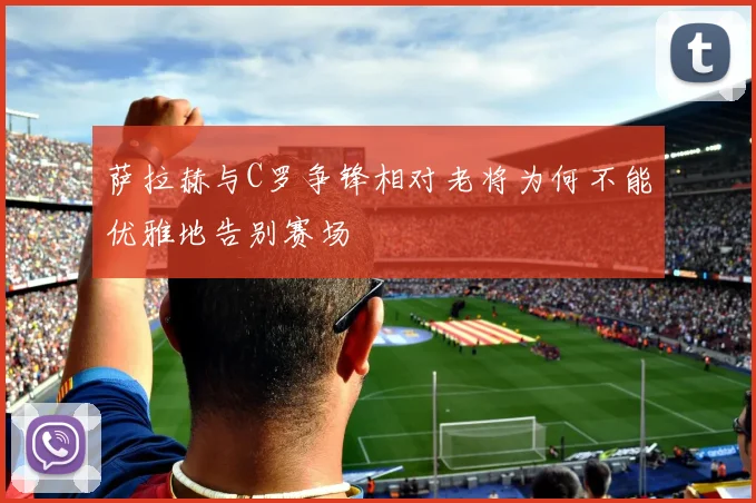 萨拉赫与C罗争锋相对老将为何不能优雅地告别赛场