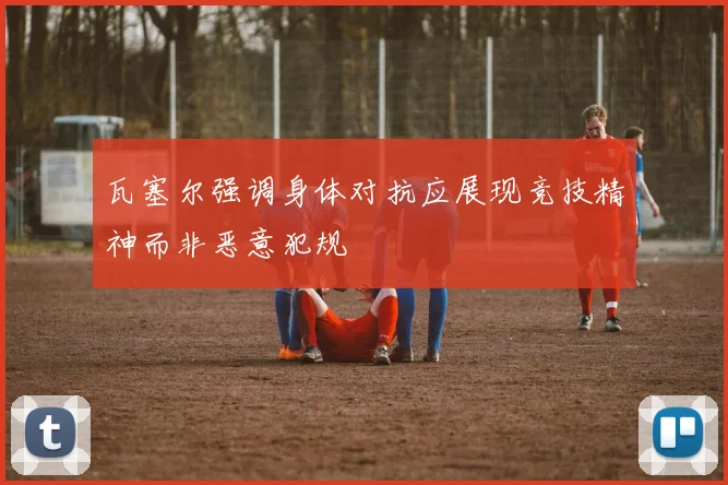 瓦塞尔强调身体对抗应展现竞技精神而非恶意犯规