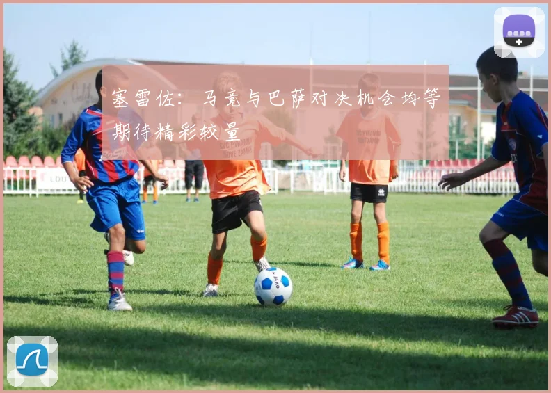 塞雷佐：马竞与巴萨对决机会均等期待精彩较量