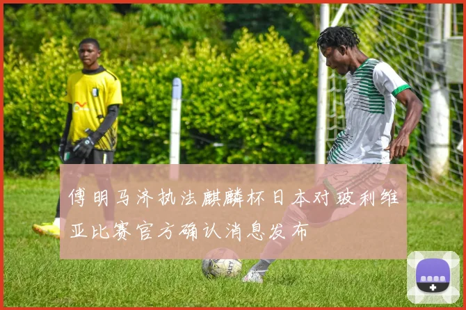 傅明马济执法麒麟杯日本对玻利维亚比赛官方确认消息发布