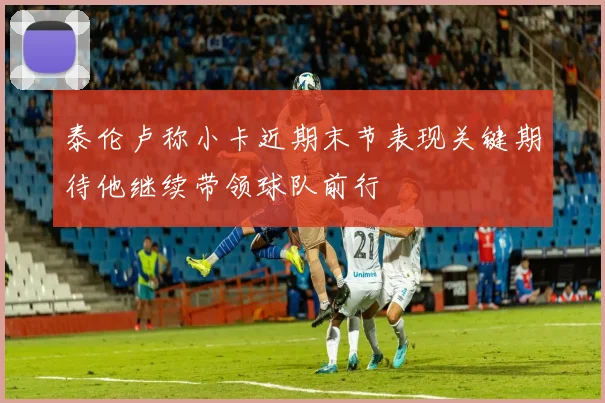 泰伦卢称小卡近期末节表现关键期待他继续带领球队前行