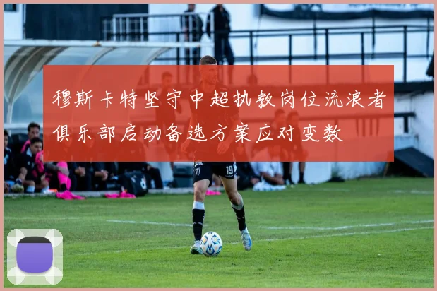 穆斯卡特坚守中超执教岗位流浪者俱乐部启动备选方案应对变数