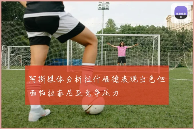 阿斯媒体分析拉什福德表现出色但面临拉菲尼亚竞争压力