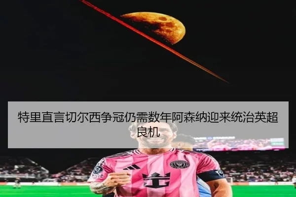 特里直言切尔西争冠仍需数年阿森纳迎来统治英超良机